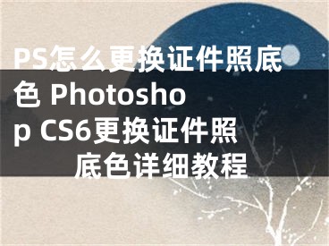PS怎么更换证件照底色 Photoshop CS6更换证件照底色详细教程