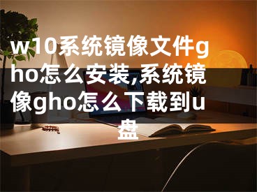 w10系统镜像文件gho怎么安装,系统镜像gho怎么下载到u盘