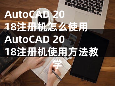 AutoCAD 2018注册机怎么使用 AutoCAD 2018注册机使用方法教学