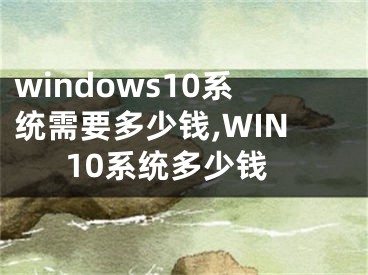windows10系统需要多少钱,WIN10系统多少钱