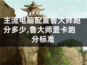 主流电脑配置鲁大师跑分多少,鲁大师显卡跑分标准