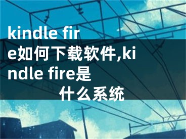 kindle fire如何下载软件,kindle fire是什么系统