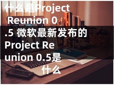 什么是Project Reunion 0.5 微软最新发布的Project Reunion 0.5是什么 