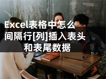 Excel表格中怎么间隔行[列]插入表头和表尾数据 