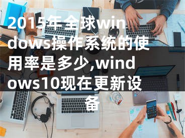 2015年全球windows操作系统的使用率是多少,windows10现在更新设备