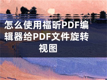 怎么使用福昕PDF编辑器给PDF文件旋转视图 