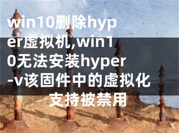 win10删除hyper虚拟机,win10无法安装hyper-v该固件中的虚拟化支持被禁用 