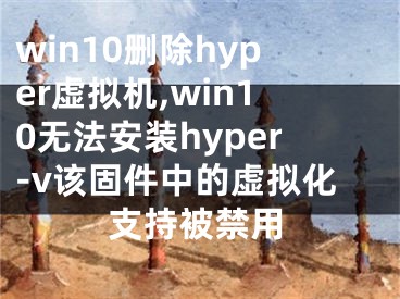 win10删除hyper虚拟机,win10无法安装hyper-v该固件中的虚拟化支持被禁用