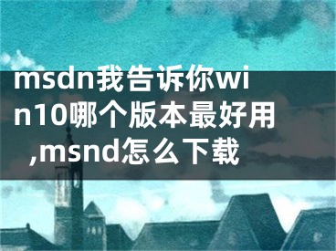 msdn我告诉你win10哪个版本最好用,msnd怎么下载