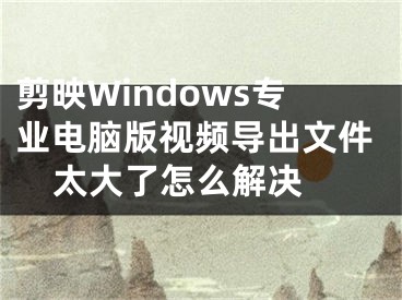 剪映Windows专业电脑版视频导出文件太大了怎么解决 