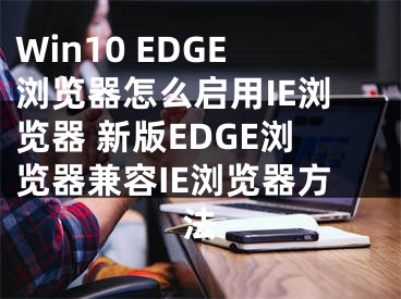 Win10 EDGE浏览器怎么启用IE浏览器 新版EDGE浏览器兼容IE浏览器方法