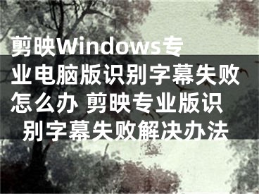 剪映Windows专业电脑版识别字幕失败怎么办 剪映专业版识别字幕失败解决办法