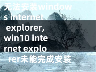 无法安装windows internet explorer,win10 internet explorer未能完成安装