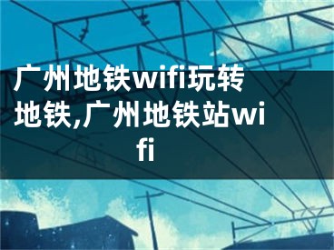 广州地铁wifi玩转地铁,广州地铁站wifi
