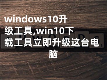 windows10升级工具,win10下载工具立即升级这台电脑