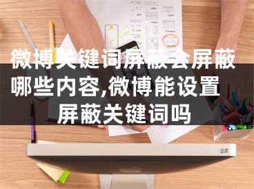 微博关键词屏蔽会屏蔽哪些内容,微博能设置屏蔽关键词吗