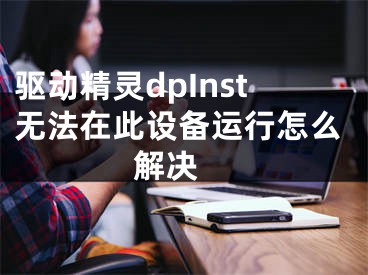 驱动精灵dpInst无法在此设备运行怎么解决 