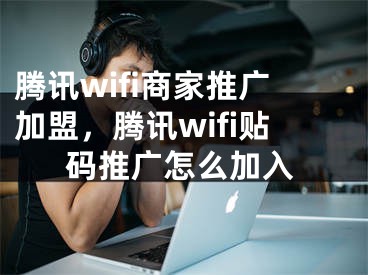 腾讯wifi商家推广加盟，腾讯wifi贴码推广怎么加入 