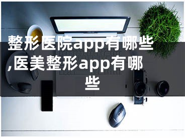 整形医院app有哪些,医美整形app有哪些