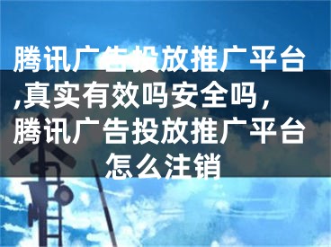 腾讯广告投放推广平台,真实有效吗安全吗，腾讯广告投放推广平台怎么注销