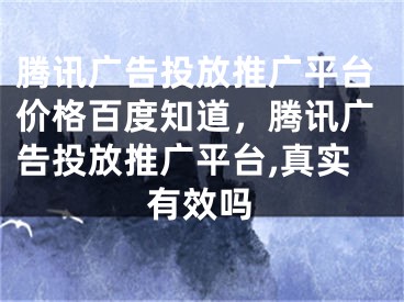 腾讯广告投放推广平台价格百度知道，腾讯广告投放推广平台,真实有效吗