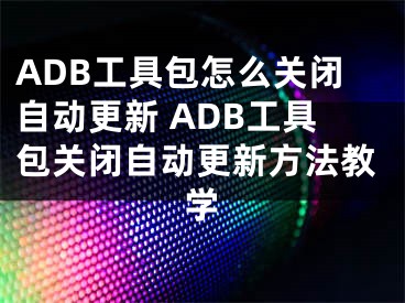 ADB工具包怎么关闭自动更新 ADB工具包关闭自动更新方法教学