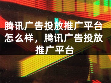 腾讯广告投放推广平台怎么样，腾讯广告投放推广平台