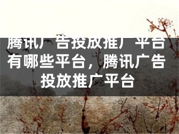 腾讯广告投放推广平台有哪些平台，腾讯广告投放推广平台