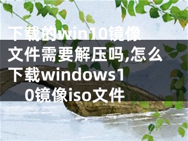 下载的win10镜像文件需要解压吗,怎么下载windows10镜像iso文件