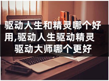 驱动人生和精灵哪个好用,驱动人生驱动精灵驱动大师哪个更好