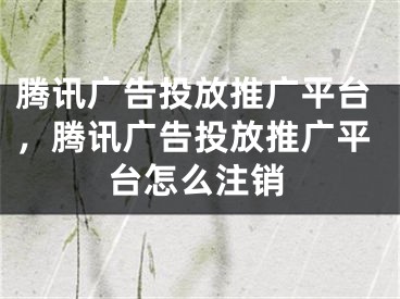 腾讯广告投放推广平台，腾讯广告投放推广平台怎么注销