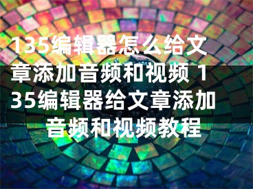 135编辑器怎么给文章添加音频和视频 135编辑器给文章添加音频和视频教程