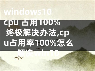 windows10 cpu 占用100% 终极解决办法,cpu占用率100%怎么解决win10