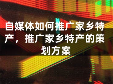 自媒体如何推广家乡特产，推广家乡特产的策划方案