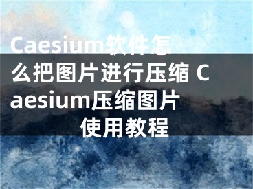 Caesium软件怎么把图片进行压缩 Caesium压缩图片使用教程