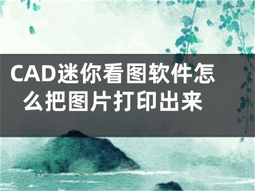 CAD迷你看图软件怎么把图片打印出来 