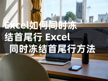 Excel如何同时冻结首尾行 Excel同时冻结首尾行方法