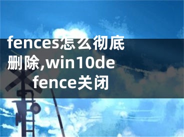 fences怎么彻底删除,win10defence关闭