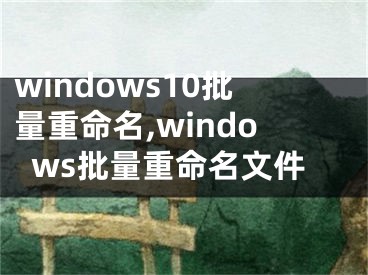 windows10批量重命名,windows批量重命名文件