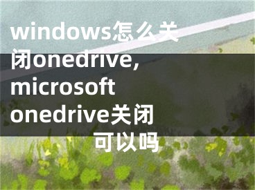 windows怎么关闭onedrive,microsoft onedrive关闭可以吗