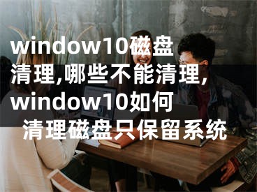 window10磁盘清理,哪些不能清理,window10如何清理磁盘只保留系统