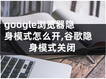 google浏览器隐身模式怎么开,谷歌隐身模式关闭