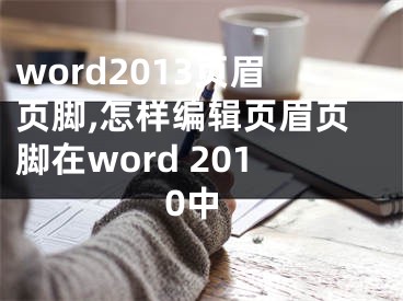 word2013页眉页脚,怎样编辑页眉页脚在word 2010中