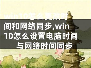 win10怎么更改时间和网络同步,win10怎么设置电脑时间与网络时间同步