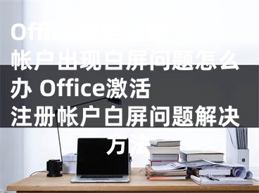 Office激活注册帐户出现白屏问题怎么办 Office激活注册帐户白屏问题解决方法