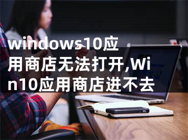 windows10应用商店无法打开,Win10应用商店进不去
