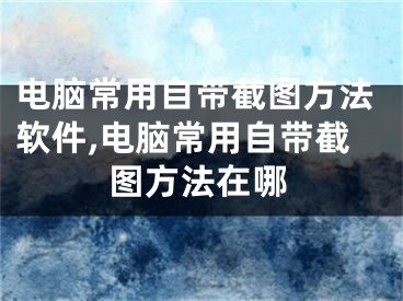 电脑常用自带截图方法软件,电脑常用自带截图方法在哪