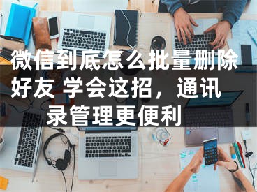 微信到底怎么批量删除好友 学会这招，通讯录管理更便利 