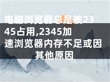 电脑浏览器总是被2345占用,2345加速浏览器内存不足或因其他原因