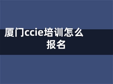 厦门ccie培训怎么报名